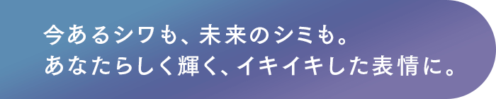 今あるシワも、未来のシミも。あなたらしく輝く、イキイキした表情に。