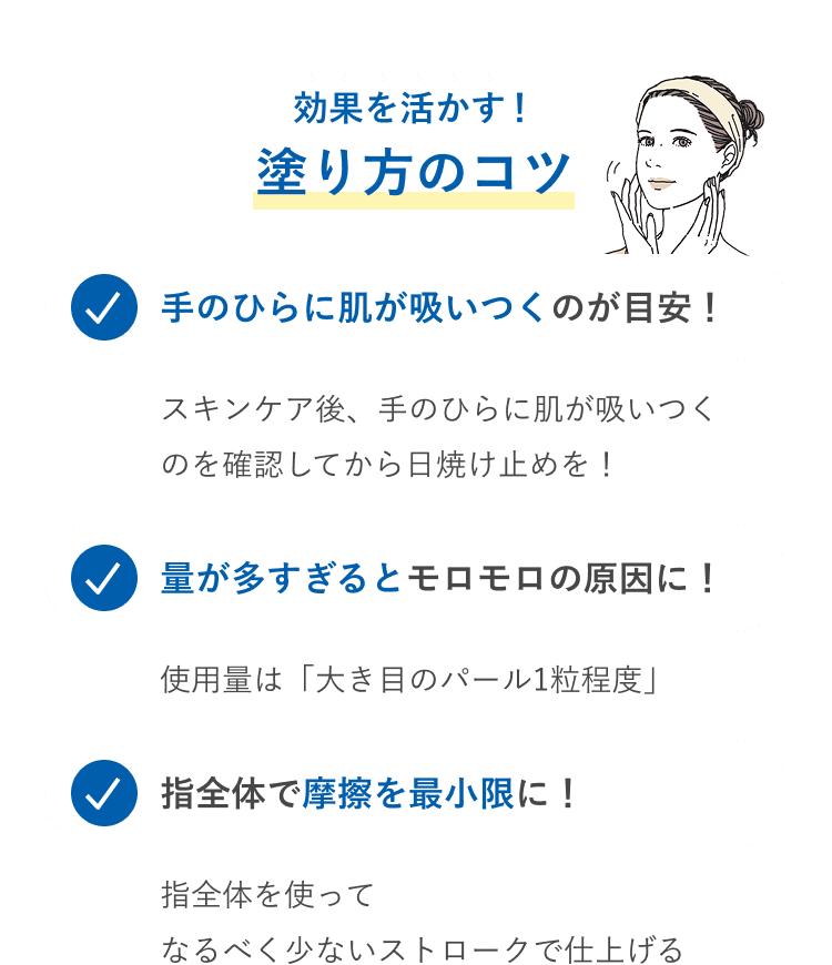 効果を活かす！塗り方のコツ 手のひらに肌が吸いつくのが目安！スキンケア後、手のひらに肌が吸いつくのを確認してから日焼け止めを！ 量が多すぎるとモロモロの原因に！使用量は「大きめのパール1粒程度」 指全体で摩擦を最小限に！指全体を使ってなるべく少ないストロークで仕上げる