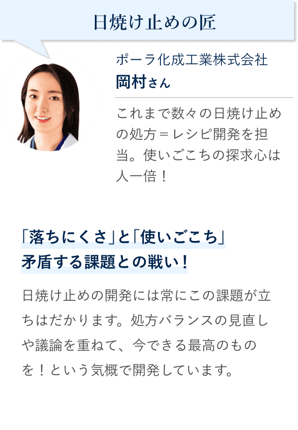 日焼け止めの匠 ポーラ化成工業株式会社 岡村さん。これまで数々の日焼け止めの処方＝レシピ開発を担当。使いごこちの探求心は人一倍！「落ちにくさ」と「使いごこち」矛盾する課題との戦い！日焼け止めの開発には常にこの課題が立ちはだかります。処方バランスの見直しや議論を重ねて、今できる最高のものを！という気概で開発しています。