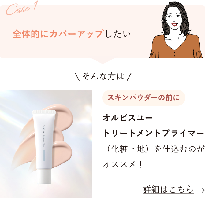 Case1 全体的にカバーアップしたい そんな方は スキンパウダーの前に オルビスユー トリートメントプライマー（化粧下地）を仕込むのがオススメ！ 詳細はこちら