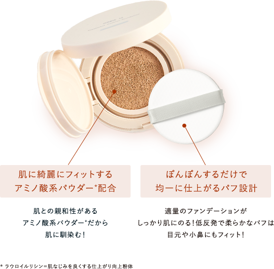 肌に綺麗にフィットするアミノ酸系パウダー*配合 肌との親和性があるアミノ酸系パウダー*だから肌に馴染む！／ぽんぽんするだけで均一に仕上がるパフ設計 適量のファンデーションがしっかり肌にのる！低反発で柔らかなパフは目元や小鼻にもフィット！ ** ラウロイルリシン＝肌なじみを良くする仕上がり向上粉体