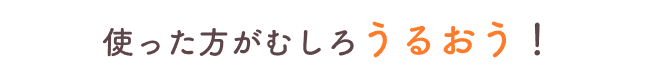 使った方がむしろうるおう！