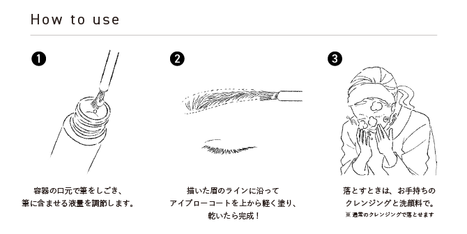 3STEPで紹介 ①容器の口元で筆をしごき、筆に含ませる液量を調節します。②描いた眉のラインに沿ってアイブローコートを上から軽く塗り、乾いたら完成！③落とすときは、お手持ちのクレンジングと洗顔料で。*通常のクレンジングで落とせます。
