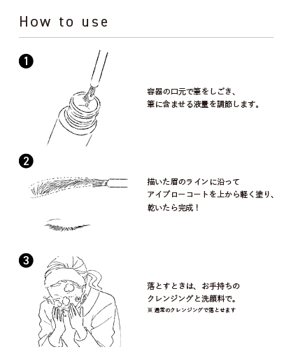 3STEPで紹介 ①容器の口元で筆をしごき、筆に含ませる液量を調節します。②描いた眉のラインに沿ってアイブローコートを上から軽く塗り、乾いたら完成！③落とすときは、お手持ちのクレンジングと洗顔料で。*通常のクレンジングで落とせます。