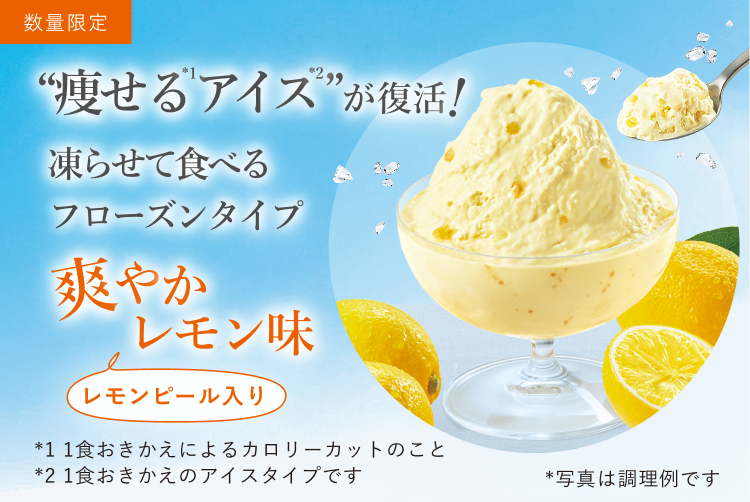 数量限定 “痩せる(*1)アイス(*2)”が復活！ 凍らせて食べるフローズンタイプ 爽やかレモン味 レモンピール入り *写真は調理例です *1 1食おきかえによるカロリーカットのこと *2 1食おきかえのアイスタイプです
