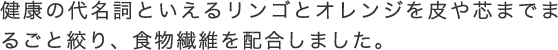 健康の代名詞といえるリンゴとオレンジを皮や芯までまるごと絞り、食物繊維を配合しました。