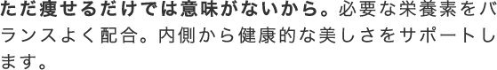 ただ痩せるだけでは意味がないから。 必要な栄養素をバランスよく配合。 内側から健康的な美しさをサポートします。