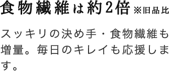 食物繊維は約2倍※旧品比 スッキリの決め手・食物繊維も増量。毎日のキレイも応援します。