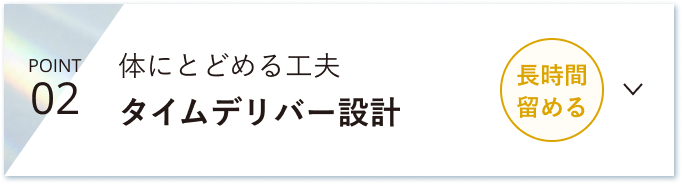POINT 02 体にとどめる工夫 タイムデリバー設計 長時間留める