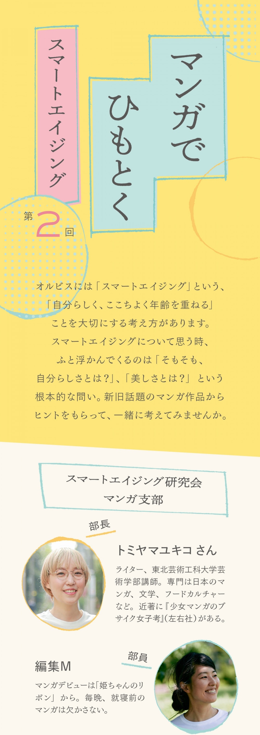 オルビスには「スマートエイジング」という、「自分らしく、ここちよく年齢を重ねる」ことを大切にする考え方があります。スマートエイジングについて思う時、ふと浮かんでくるのは「そもそも、自分らしさとは？」、「美しさとは？」という根本的な問い。新旧話題のマンガ作品からヒントをもらって、一緒に考えてみませんか。  スマートエイジング研究会 マンガ支部 部長　トミヤマユキコさん ライター、東北芸術工科大学芸術学部講師。専門は日本のマンガ、文学、フードカルチャーなど。近著に『少女マンガのブサイク女子考』（左右社）がある。  部員　編集M マンガデビューは「姫ちゃんのリボン」から。毎晩、就寝前のマンガは欠かさない。  本日のマンガ 「海が走るエンドロール」 たらちねジョン ©︎たらちねジョン／秋田書店／2021   夫と死別し、数十年ぶりに映画館を訪れた65歳のうみ子。そこでの出来事をきっかけに、うみ子は自分が「映画を撮りたい側」の人間だと気づく。周囲や自分の中にあるエイジズムと対峙しながら、新しい世界に飛び込む姿に勇気づけられる作品。既刊1巻  ト：マンガを読む私たちが大人になっていく中、マンガの中のヒロインも着実に年を重ねていっておりまして… M：この連載の話をトミヤマさんにした時に、まず挙がったのが「海が走るエンドロール」でしたね M：主人公は夫と死別して四十九日が過ぎたばかりのうみ子さん。65歳。 ト：このうみ子さんがね、ちゃんと“ヒロイン”なんですよ。ヒロインって、「自分で考えて行動する」、「未知なる世界へ飛び込む勇気がある」のが条件だと、私は思っていて M：“未知なる世界”がうみ子さんの前に開けた瞬間、すごく印象的でした ト：65歳で、このまま、今まで通り生きていっても支障はなかったと思うんですけど、あえてもう1回 ト：自分のいる場所から、外側の世界に飛び込んでいくんですよね。そこで、どこの誰とも分からない、新しい自分になるっていうのも、私はこの作品のすごく好きなところですね ト：しかも飛び込んだ先が、美大、映画の世界。これといった正解もなければ、頑張れば必ず見返りが約束されるわけでもない上に ト：自分の軸はどこにあるのかとか、自分にとっての信念は何なのか、みたいなことを確認しなくちゃいけない領域を選んでいるのも、多くの人がハッとさせられるところだと思います M：第2話の最後で、美大に願書をもらいに行くうみ子さんは、髪をばっさり切って、襟付きのシャツに、パンツに、ローファーなんですよね M：その背中を見たところからもう1巻の最後まで、私ずっと涙ぐんでました（笑） ト：船を、出したんだなってね ト：何かを始めるのに遅すぎるということはない、みたいな言い方は世の中にたくさんあるけれど ト：うみ子さんの「誰でも船は出せる」という言葉は、それがもうちょっと具体的にイメージできるのがよくて ト：自分なりの船を、自分なりの水辺に、とりあえず出してみようかなって、優しく背中を押してくれますよね M：そうですね。その船を出したうみ子さんが、急に変に若返ったりとかしないのも、誠実ですごくいいなと思いました M：若返りはしないけど、中に燦然ときらめくものが、確実にあって… ト：第5話の表情が、まさにそうですね ト：きれいだし、可愛くもある。大人の女性の美しさの中に、少女みたいなピュアネスを感じる顔ですよね M：そうなんですよ。内側に潜んでいたときめきや輝きみたいなものが滲み出て、うみ子さんをすごく魅力的に、美しく見せているなと感じました M：うみ子さんの言葉で「取り返せないものがあることを」「クラスメイトよりは知っている」っていうのがあるんですけど M：でもまた、失われないものもきっとあると、うみ子さんのこの表情を見て思いました。そして涙ぐみました ト：まだ1巻の時点でこれですからね。本当に、本当に輝くシーンは、これからだろうなと思うと高まりますね M：ですね〜。美大生になって、年の離れた先輩や同級生に囲まれる中で、ちょっと居心地の悪さを感じたり M：「おばさんだから」という自虐みたいなことを言ってモヤ〜っとするうみ子さんが、どう変わっていくのかも気になります ト：自虐はついしちゃいますよね〜。最初から、「私も若者と一緒です、壁なんかありません」って言えるのって、カッコいいですけど、誰にでも言えることじゃない。だから最初の自虐は大目に見てほしいというか（笑） ト：自虐や遠慮から入っていくんだけど、段階を踏みながら、うみ子さん自身の中にあるエイジズムみたいなものと戦っていくのかなと思います ト：それこそ、うみ子さんが映画の世界に進むひと押しとなった海くんがちょこちょこと、年齢からくる重みを軽くしてくれていて ト：いい相棒というか、バディに、出会えているのは本当に素敵だなと思いましたね M：そんなバディが、これからうみ子さんの周りに増えていくといいな…と思いつつですね。2巻の発売が待ちきれずに、連載されている「ミステリーボニータ」で続きを読んだのですが、嵐の予感が… ト：え… M：周囲からの“年相応”な偏見の押し付けを感じる場面があるんです。これが、自分の中にあるエイジズム以上にキツいように私は感じて、そしてうみ子さんがアウトレイジ… ト：え？ M：世間に流れるエイジズムとも対峙しなきゃなのかと、ソワソワが止まらないです ト：早く2巻を… M：早く3巻を…  「海が走るエンドロール」 たらちねジョン 月刊コミック誌「ミステリーボニータ」で連載中。2月16日に2巻が発売予定。 ©︎たらちねジョン／秋田書店／2021