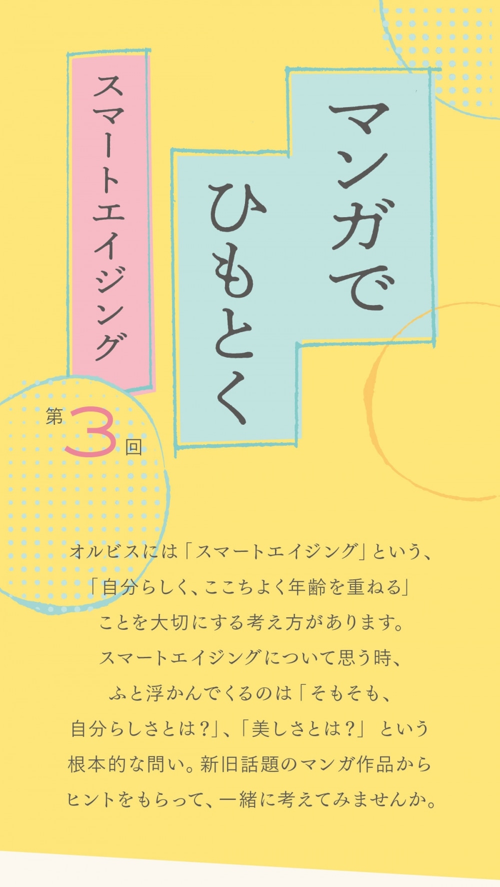 オルビスには「スマートエイジング」という、「自分らしく、ここちよく年齢を重ねる」ことを大切にする考え方があります。スマートエイジングについて思う時、ふと浮かんでくるのは「そもそも、自分らしさとは？」、「美しさとは？」という根本的な問い。新旧話題のマンガ作品からヒントをもらって、一緒に考えてみませんか。  スマートエイジング研究会 マンガ支部 部長　トミヤマユキコさん ライター、東北芸術工科大学芸術学部講師。専門は日本のマンガ、文学、フードカルチャーなど。近著に『少女マンガのブサイク女子考』（左右社）がある。  部員　編集M マンガデビューは「姫ちゃんのリボン」から。毎晩、就寝前のマンガは欠かさない。  本日のマンガ 「僕はメイクしてみることにした」 著者・糸井のぞ　原案・鎌塚亮 ©︎ 糸井のぞ・鎌塚亮／講談社   主人公は38歳の平凡なサラリーマン・前田一朗。ある日、自分の疲れ切った顔を目の当たりにしてショックを受けた一朗は一念発起、スキンケアとメイクを始めてみることに。2月に単行本が発売予定。  ト：今回取り上げるのは、38歳の男性が、初めてスキンケア、メイクに挑戦をしていく物語です。 M：雑誌「VoCE」のウェブサイトで連載されていた作品ですね。今は公開期間が終了しているので、単行本になったらまた読み返したいな〜と思ってます ト：女性から見ても「そうそう」みたいな、共感する部分が多くあるんですよね M：いっぱいありました。1話目で、一朗さんが自分に向かって言う「流石に20代の頃と一緒とは思わないけど」「（38歳の自分は）こんなもんだろう」も、ああ、気持ちわかるなって ©︎ 糸井のぞ・鎌塚亮／講談社 M：「こんなもんだろう」が日々積み重なって、「あれ、こんなだったっけ」に行き着くのも、めちゃリアルに感じました M：ソファで寝落ちとか、お酒を飲みすぎて顔がむくんでるとか、一朗さんの日常のワンシーンに心当たりもあり ト： ありますよね（笑）。ただ女性の場合は、忙しくて美容をサボる時期があると、それをまた何とかしなきゃって頑張る時期があって、と、波があると思うんですよ。 ト：でも男性はそういった上がり下がりがないのかなと。今までず〜っと放っておいて、こんなふうになっちゃいました、みたいな蓄積の結果が、1話目の一朗さんの顔に… M：出てました。「そうなるよね〜」っていうことが、全部、顔に出てました ト：最近、ジェーン・スーさんと堀井美香さんがポッドキャストで「ご自愛ください」ということをよくおっしゃっていますけど、この“ご自愛カルチャー”が男性にはあんまりないのかなと思うんですよね ト：昔からある男性のご自愛カルチャーって、銭湯、サウナぐらいしかないんじゃないかと M：確かに…。一朗さんが初めて化粧水を使ってみた翌朝の、肌がもちっとしてる♪ うれしい♪ の延長線上に ©︎ 糸井のぞ・鎌塚亮／講談社 M：ご自愛する選択肢の1つとしての美容、があると思うんですけど、一朗さんの男友達にとっては“身だしなみ”、“デキる男の嗜み”みたいな位置付けでしたね ト：両面あるとは思うんですよ。世間の目を気にしてやる美容と、自分のためにやる美容と。ただ、男性だからって、自分のためにやる美容なんかしなくていいと決めてかかる権利は誰にもないですし ト：肌がもちもちしてうれしいし、楽しいし、俺が幸せなんだからいいじゃんっていうことを、もっと自分に許していってほしい。これは本当に、男性の方も読んで、一朗さんと一緒に勇気を得てほしいです。 M：あと、“自分のためにやる美容”を通して、自分の肌質もわからないくらいだった一朗さんが、肌と向き合うだけじゃなくて、自分とも向き合っていく過程にもすごく共感しました M：「こんなもんだろう」というある種の諦めから、「こうなりたいな」、「こんな自分もいいな」って、自分の可能性を、自分のために開拓していく姿がとても前向きで ト：それも、世間一般の考える「いい顔」になるのとはまた違って、一朗さんなりの自己ベストみたいなものを考えていて、すごくいいですよね ト：“自分のためにやる美容”って、そもそも無理して頑張ることではないと思うから M：そうですね。一朗さんの、1つ気がついたら、1つ解決していくマイペース感は、読んでいるこちら側としても心地よかったです ト：少しずつ自分の解像度が上がっていく感じでね。最初は初期のファミコンくらいの解像度で（笑）、目と鼻と口が所定の位置についていればいいだろぐらいに、自分の顔のことを考えてたんだと思うんですけど ト：それがだんだん、クマがあるな、眉毛がなんか違うかもって ©︎ 糸井のぞ・鎌塚亮／講談社 ト：ちょっとずつ解像度が上がっていって、好きな自分に変わろうとしていくという。世間や社会に合わせすぎて疲れている人も、これを読むと「もうちょっとマイペースでいっか」と思えるかもしれないですね M：ですね〜。私はなんだか、穏やかな気持ちになりました。スキンケアもメイクも、自分が心地よく生きていくためにするものであっていいじゃないって ト：社会的な評価やメリットじゃなくて、もっと自分の満足感に寄せた向き合い方でね M：それこそ本当に、「ご自愛ください」という… ト：そうですね（笑）。評価にさらされ続ける毎日を過ごしていたり、自分の軸が社会や世間に傾きすぎてるなと感じたら、ただただ、自愛する。そういう時間があるといいなと、改めて思いますね  「僕はメイクしてみることにした」 著者・糸井のぞ　原案・鎌塚亮 雑誌「VoCE」で連載され、話題に。2021年末に最終話を迎え、2月に単行本が発売予定。 ©︎ 糸井のぞ・鎌塚亮／講談社
