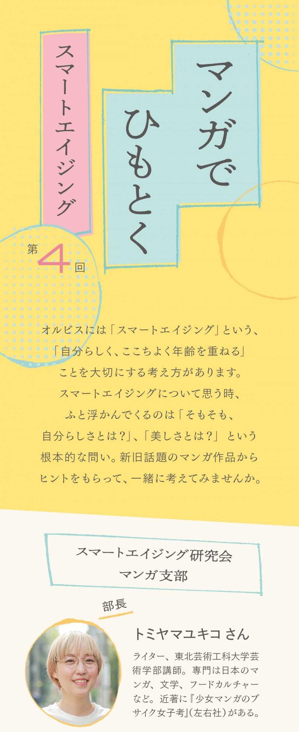 オルビスには「スマートエイジング」という、「自分らしく、ここちよく年齢を重ねる」ことを大切にする考え方があります。スマートエイジングについて思う時、ふと浮かんでくるのは「そもそも、自分らしさとは？」、「美しさとは？」という根本的な問い。新旧話題のマンガ作品からヒントをもらって、一緒に考えてみませんか。  スマートエイジング研究会 マンガ支部 部長　トミヤマユキコさん ライター、東北芸術工科大学芸術学部講師。専門は日本のマンガ、文学、フードカルチャーなど。近著に『少女マンガのブサイク女子考』（左右社）がある。  部員　編集M マンガデビューは「姫ちゃんのリボン」から。毎晩、就寝前のマンガは欠かさない。  本日のマンガ 「だから私はメイクする」 著者・シバタヒカリ　原案・劇団雌猫 ©︎ シバタヒカリ・劇団雌猫／祥伝社    メイクの腕を磨いているうちにあだ名が「マリー・アントワネット」になった女性、年齢と好みのテイストの間で揺れる女性など、社会、世間、自意識と対峙する彼女たちのオムニバス・ストーリー。全2巻。  ト：これまでご紹介した作品とは違って、「だから私はメイクする」は、本当にあった話をベースにしているんです M：そもそも、この作品の元になっているのが劇団雌猫さん編著のエッセイ版「だから私はメイクする」（柏書房）ですね ト：劇団雌猫の皆さんは、「インターネットで言えない話」を周囲の人に書いてもらって、同人誌にするという活動を行っているんですが ト：エッセイ版では、さまざまな女性たちの「メイクをする理由」が収録されていて、それをベースにシバタヒカリさんがストーリーを仕立て、コミック化した、という作品です M：“生の声”を元にしているからか、登場する女性たちの悩みや状況がすごくリアルに感じました M：女友達と盛り上がりたくて好きなメイクと服で来たのに、外野から「今日デート？」、「でも化粧は薄い方がいいね☆」と言われて、心中穏やかじゃないシーンとか  ©︎ シバタヒカリ・劇団雌猫／祥伝社 M：首を痛めるくらいに頷いてしまう“あるある”がいっぱい… ト：そうですね。パッと見は、この社会にたくさんいそうな人たちの心の中に、生きていく上での悩み、考え、信念が、実は個性豊かにあるんだということも、よくわかる作品だと思うんですよね ト：パートナーがいようがいまいが、私にとっての人生、私にとっての幸せとは何かというのを、メイクや美容を通して模索する姿が描かれていて ト：現代の社会に出て働く女性たちにとっては、すごく共感できると思います。ちょっとヒリヒリするような感じも含めて、読みごたえがあるんじゃないかな ト：あと、全体的に強い（笑） M：ですね、1話1話に込められたパワーがすごかったです M：個人的に印象に残った話で言うと、メイクに興味はあるけれど、自分に自信もなければ、似合うものも分からない。「私じゃ無理」と後ろ向きだったコスメ販売員の子が、先輩に背中を押される場面は  ©︎ シバタヒカリ・劇団雌猫／祥伝社 M：名言とパワーの宝庫でした ト：このシーンの前で、先輩が「自分のことしっかり見たことないでしょ。見なよ、ちゃんと」という言葉があるけれど ト：メイクを通して自身と向き合う、ある意味、求道的な一面が作品を通して見られますよね。単行本の帯に書いてある「メイクの価値は、私が決める」という言葉の通り ト：社会に合わせるため、誰かに媚びるためにやっているんじゃなくて、なりたい自分になるためだったり、より心地よく生きていくためだったり ト：紆余曲折あれど、自分軸に立ち返っていく姿は、本当にいい意味でちょっと自己啓発っぽくもある。力が欲しい時に何度も読み返したくなるような、お守り的なマンガになると思います  ©︎ シバタヒカリ・劇団雌猫／祥伝社 M：さまざまな年齢、立場の女性が登場するので、前はあの人の悩みに共感したけど、今はこの人の悩みが身につまされる…ということもありそうだなと感じました M：個人的には、昔から心底ロリータが好きだけど、歳を重ねていく自分と社会が求める“年相応”の圧に揺れる女性の話がめちゃ刺さりまして… M：服を買うにもコスメを買うにも、今まさに“年相応”が強力な私の判断基準になっていることに改めて気づかされたというか。その良い悪いはさておき、そもそも私はどうしたいんだっけ？という根本的な問いもしてなかったと愕然として（笑） ト：それぞれがちゃんと主体的に取捨選択していくことも、この作品のキーワードになっていますよね M：そう思います〜。“年相応”を基準にしてもいいけれど、それは主体的に選んだ結果かどうかで、心の持ちようがだいぶ違ってきますし。あと、話の中に、「私はあまり冒険する方ではない」、「肌も心も疲れないようにするのが私のモットー」と、いい距離感を取ることを選ぶ人が出てくるのも、素敵だなと思いました ト：メイクを極めたい人だけじゃなくて、初心者の人、年齢を重ねた人、疲れない程度に楽しみたい人、あらゆる人の選択が描かれているので ト：読んでみると、すごくバランスがいい構成になっているんですよね M：確かに。こういう考え方もあるよねって、世界をぐぐっと広げてくれる気がします M：定期的に読み返したくなる予感です   「だから私はメイクする」 著者・シバタヒカリ　原案・劇団雌猫 アラサー女性4人組からなるサークル「劇団雌猫」のエッセイをコミック化。2020年、同作は実写ドラマ化され話題に。 ©︎ シバタヒカリ・劇団雌猫／祥伝社