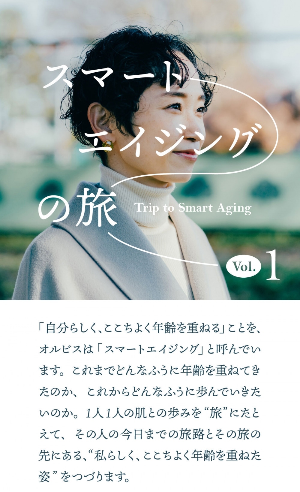 スマートエイジングの旅  第1回 産後、突然の敏感肌に。 怒涛の子育て期と向き合う私の肌。  「自分らしく、ここちよく年齢を重ねる」ことを、オルビスは「スマートエイジング」と呼んでいます。これまでどんなふうに年齢を重ねてきたのか、これからどんなふうに歩んでいきたいのか。1人1人の肌との歩みを“旅”にたとえて、その人の今日までの旅路とその旅の先にある、“私らしく、ここちよく年齢を重ねた姿”をつづります。  今回のスマートエイジングの旅人 上條裕美子さん 1986年生まれ。アパレル会社で生産、海外営業、海外PRなどを経験。出産を経て、育児と仕事を両立する多忙な日々を送る。  2010s 20代  丈夫な肌で過ごした学生時代。 メイクもスキンケアも“面倒”だった   ― この取材のオファーをした時、「私で大丈夫か」と心配されてましたね 美への意識は高くない方だと思うので、本当にいいのかなって（笑）。まともに意識しだしたのは社会人になってからなんです。中学高校は部活でスポーツをずっとやっていたのでメイクもしていませんでしたし、基礎化粧品も母が使っているものとか、「あるものをただ塗る」という状態。大学生になってようやく自分で買うようになったんですけど、スキンケアは“コレ1本でOK”みたいな楽なものをドラックストアで買っていましたね。メイクはプチプラで、眉毛を描いて、マスカラとチークを塗ればいいか、という程度。メイクとかスキンケアに対しては、ちょっと面倒くさいという意識の方が強かったんです。毛穴の汚れがどうとかも全然気にしてなかったですし、日焼けしてもいいという感じで。ただそれは、自分の肌がわりと丈夫だったからというのもある気がします。ニキビも市販薬を塗ればすぐ治っていたので、肌に関して悩んだ記憶があまりないんですよね。で、その“メイクとスキンケア、ちょっと面倒くさい”という期間がわりと長く…、20代後半まで続きました（笑）   社会人になりたての頃。  20代後半に何があったかというと、部署異動です。総合職でアパレル会社に就職して、最初は店舗研修、その後に生産管理という仕事で、全く外に出ない環境で仕事をしてきたのが、海外部という部署に異動になり…。海外のお客さんを相手に展示会で接客をしたり、コレクションのために海外に行ったりと、対外的に出る機会が増えました。海外のお客さんって、比較的メイクが濃いめで華やかな雰囲気の方が多いので、その影響もあったのか、私もその時に初めてメイクが濃くなって（笑）。メイクが気になりだすと、スキンケアも必然的に視野に入ってきて、いろいろと興味も湧いてきました。基礎化粧品を海外発のオーガニックブランドに変えたのもこの頃です。  自分史上、一番メイクが濃かった時期。  肌の転機は突然やってきた。 出産を機に肌質が激変。  ― 出産前後で体は変わると言われますが、上條さんも例外ではなかったんですね そうですね。髪の毛が抜けたりとか、生理の重さが変わったりとか、いろいろある中で、肌に関しては急に敏感肌になったと思います。出産してから1ヶ月くらいは心身ともにボロボロで余裕がなかったので、2、3ヶ月ほど経ってから、そろそろちゃんと身なりを整えようと思ってシートマスクをしたら、「あれ、肌がピリピリする！」って。それまでは何を使っても大丈夫だったのに、オーガニックをうたっているものでも肌がピリつくようになっちゃったんですよね…。それで急遽、本当にシンプルなものしか入ってない基礎化粧品に変えました。それから3年経ちましたが、今も同じ。肌がピリピリするのが怖いので、肌が受け入れてくれるシンプルなものだけを使っています。  生活も大きく変わりました。仕事にも復帰したので、本当に今、ボロボロなんですよ（笑）。そろそろ自分を整えていきたいなって思っているんですけど、バランスをどう取ろうかなってまだ模索しています。自分にかけられる時間は、基本的に子どもが寝た後。自分の時間がかなり限られてくるので、スキンケアの優先順位は、正直に言うと高くないんです。できるだけシンプルに済ませていて、化粧水、乳液、で、肌が乾燥していたら天然成分のオイルをちょっとつけて、終わり。ピュアなものとシンプルなステップで、肌の基礎のところを整えてあげるだけで実はいいんじゃないかって、勝手に思ってます。“面倒だから”で、結果的にシンプルなケアになっていた20代とは、ちょっと動機が変わりましたね。  これからの理想は“健やかな”人。 シミもシワも受け入れたい。  産後、肌の状況が大きく変わって、かなり目に見えてシミが増えたと感じるようになりました。でも私、シミもシワも消したいとは思わないんですよね。年齢を重ねると、何かしら負荷がかかるものではあるから。それはもう、受け入れていくしかないかなって。40代、50代を迎えても、きれいでいたいとは思いますよ。でも私にとっての“きれいな人”は、シミもシワもある。全部、受け入れた状態で、内側から肌のツヤがにじんでいるような人。だから、心も体も健康でいたいなと思います。その時に好きなことをやっていて、体も元気で、とにかくハッピーで。心と体が健やかであれば、必然的に肌もきれいになるのかなというふうに思いますね。そこに行き着くまではまだまだ距離があるので、今は子どもが大きくなるまで、もうちょっと、バタバタするんだろうなあ…（笑）。